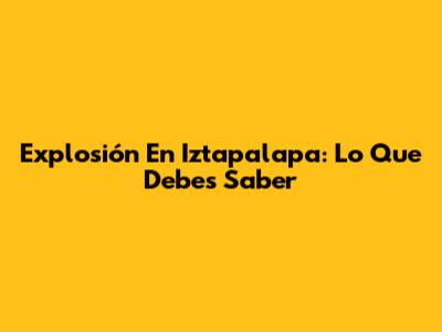 Explosión En Iztapalapa: Lo Que Debes Saber