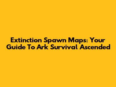 Extinction Spawn Maps: Your Guide To Ark Survival Ascended