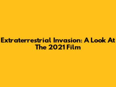 Extraterrestrial Invasion: A Look At The 2021 Film
