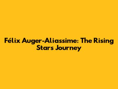Félix Auger-Aliassime: The Rising Star's Journey