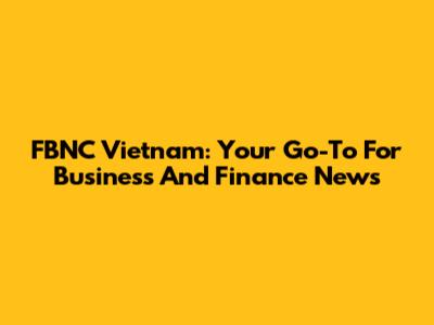 FBNC Vietnam: Your Go-To For Business And Finance News