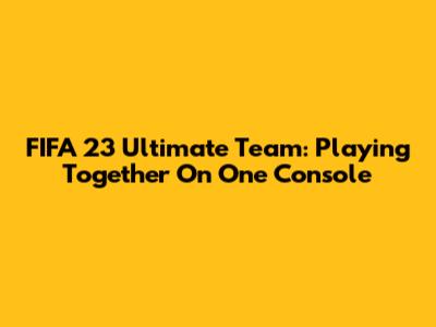FIFA 23 Ultimate Team: Playing Together On One Console