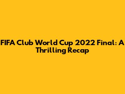 FIFA Club World Cup 2022 Final: A Thrilling Recap