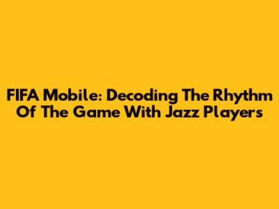 FIFA Mobile: Decoding The Rhythm Of The Game With Jazz Players