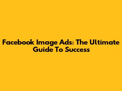 Facebook Image Ads: The Ultimate Guide To Success