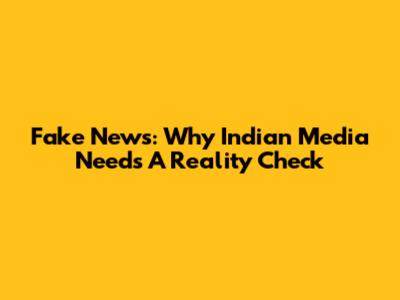 Fake News: Why Indian Media Needs A Reality Check