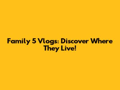 Family 5 Vlogs: Discover Where They Live!