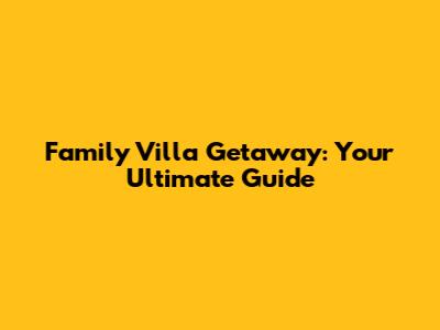 Family Villa Getaway: Your Ultimate Guide