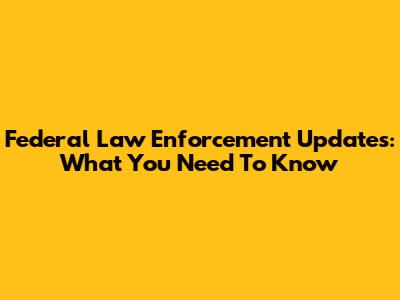 Federal Law Enforcement Updates: What You Need To Know