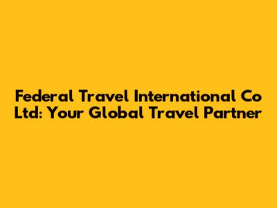 Federal Travel International Co Ltd: Your Global Travel Partner