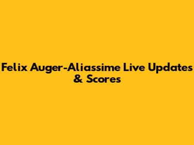 Felix Auger-Aliassime Live Updates & Scores