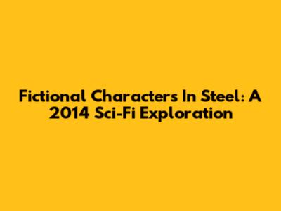 Fictional Characters In Steel: A 2014 Sci-Fi Exploration