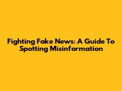Fighting Fake News: A Guide To Spotting Misinformation