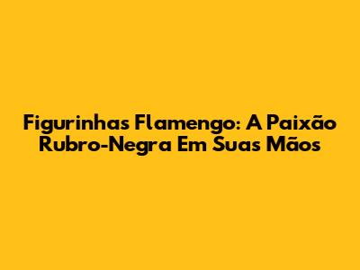 Figurinhas Flamengo: A Paixão Rubro-Negra Em Suas Mãos