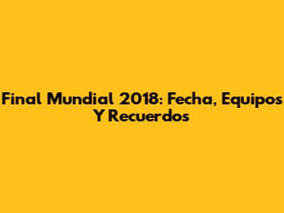 Final Mundial 2018: Fecha, Equipos Y Recuerdos