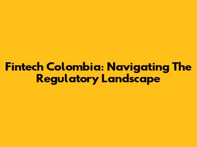 Fintech Colombia: Navigating The Regulatory Landscape