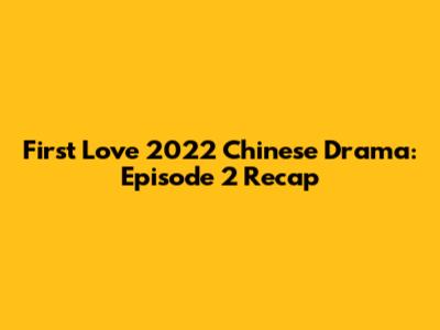 First Love 2022 Chinese Drama: Episode 2 Recap