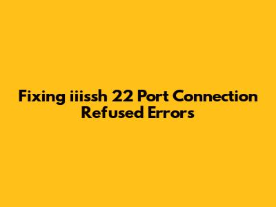 Fixing 'iiissh' 22 Port Connection Refused Errors