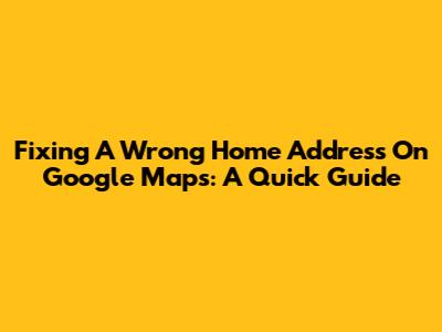 Fixing A Wrong Home Address On Google Maps: A Quick Guide