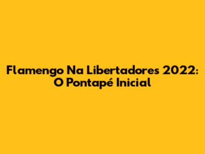 Flamengo Na Libertadores 2022: O Pontapé Inicial