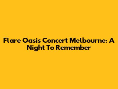 Flare Oasis Concert Melbourne: A Night To Remember