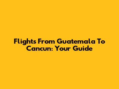 Flights From Guatemala To Cancun: Your Guide