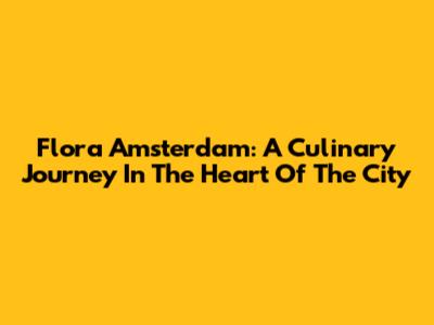 Flora Amsterdam: A Culinary Journey In The Heart Of The City