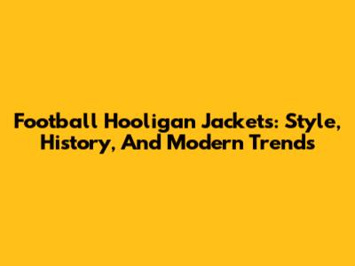 Football Hooligan Jackets: Style, History, And Modern Trends