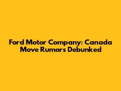 Ford Motor Company: Canada Move Rumors Debunked