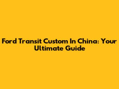 Ford Transit Custom In China: Your Ultimate Guide