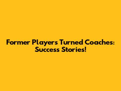 Former Players Turned Coaches: Success Stories!