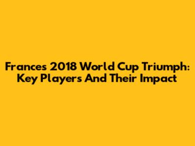 France's 2018 World Cup Triumph: Key Players And Their Impact