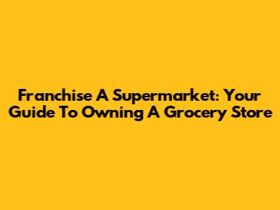 Franchise A Supermarket: Your Guide To Owning A Grocery Store