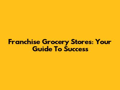 Franchise Grocery Stores: Your Guide To Success
