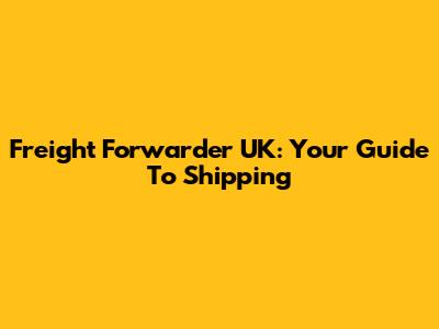 Freight Forwarder UK: Your Guide To Shipping