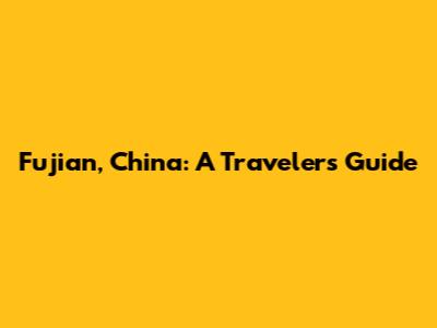 Fujian, China: A Traveler's Guide