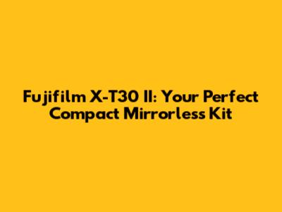 Fujifilm X-T30 II: Your Perfect Compact Mirrorless Kit