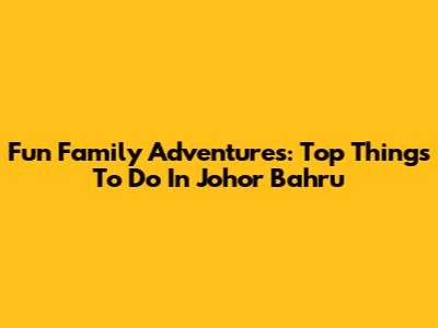 Fun Family Adventures: Top Things To Do In Johor Bahru