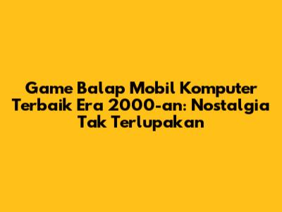 Game Balap Mobil Komputer Terbaik Era 2000-an: Nostalgia Tak Terlupakan