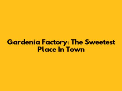 Gardenia Factory: The Sweetest Place In Town