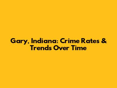 Gary, Indiana: Crime Rates & Trends Over Time