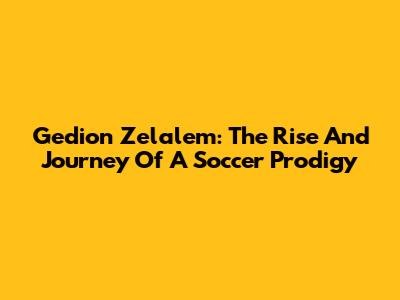 Gedion Zelalem: The Rise And Journey Of A Soccer Prodigy