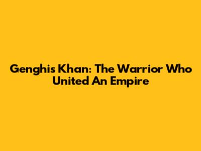 Genghis Khan: The Warrior Who United An Empire