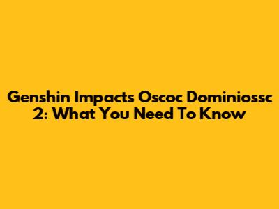 Genshin Impact's Oscoc Dominiossc 2: What You Need To Know