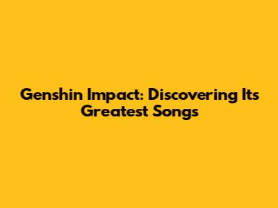 Genshin Impact: Discovering Its Greatest Songs