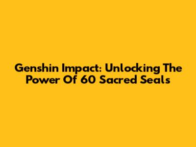 Genshin Impact: Unlocking The Power Of 60 Sacred Seals