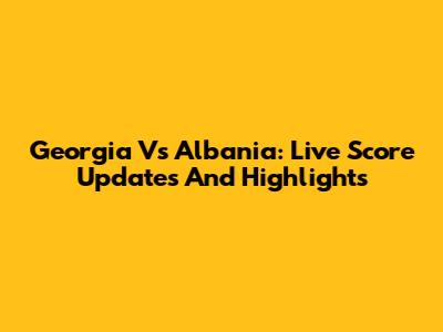 Georgia Vs Albania: Live Score Updates And Highlights