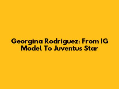 Georgina Rodriguez: From IG Model To Juventus Star
