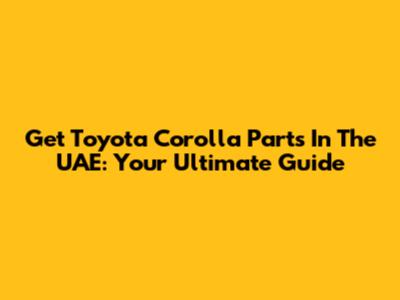 Get Toyota Corolla Parts In The UAE: Your Ultimate Guide