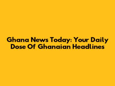Ghana News Today: Your Daily Dose Of Ghanaian Headlines